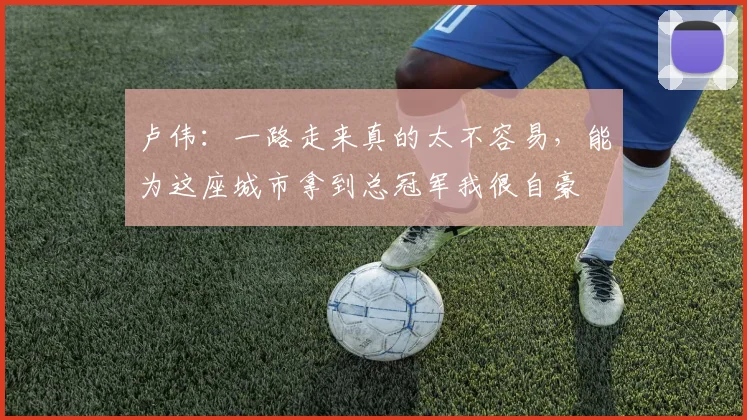 卢伟:一路走来真的太不容易,能为这座城市拿到总冠军我很自豪