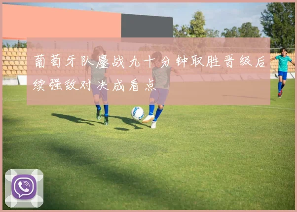 葡萄牙队鏖战九十分钟取胜晋级后续强敌对决成看点
