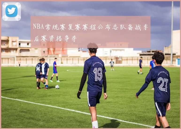 NBA常规赛复赛赛程公布各队备战季后赛资格争夺