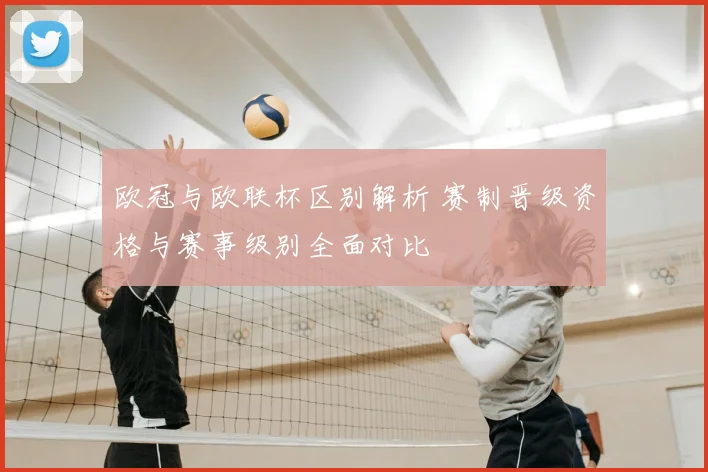 欧冠与欧联杯区别解析 赛制晋级资格与赛事级别全面对比