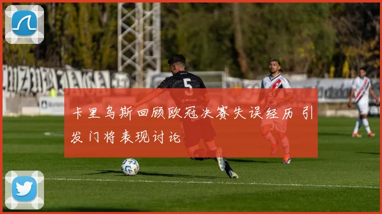 卡里乌斯回顾欧冠决赛失误经历 引发门将表现讨论