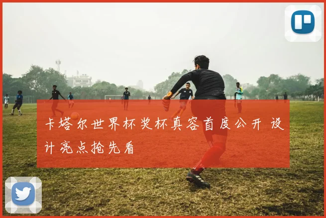 卡塔尔世界杯奖杯真容首度公开 设计亮点抢先看