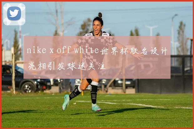 nike x off white世界杯联名设计亮相引发球迷关注