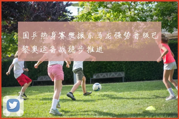 国乒热身赛樊振东马龙强势晋级巴黎奥运备战稳步推进