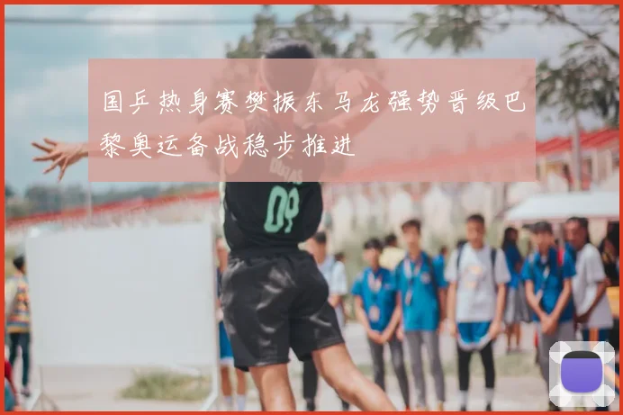 国乒热身赛樊振东马龙强势晋级巴黎奥运备战稳步推进