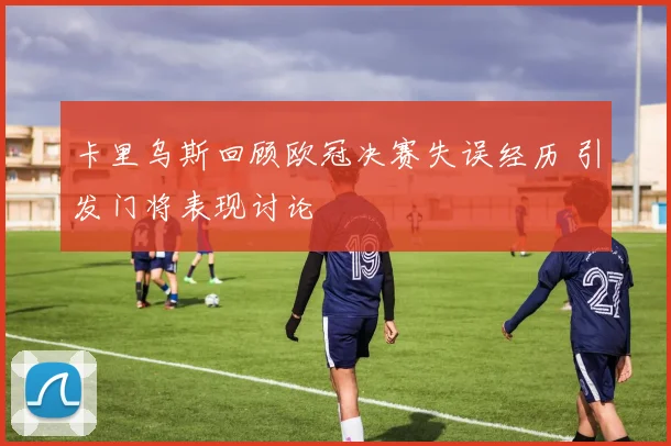卡里乌斯回顾欧冠决赛失误经历 引发门将表现讨论