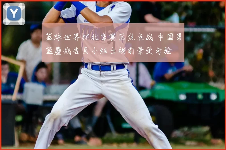 篮球世界杯北京赛区焦点战 中国男篮鏖战告负小组出线前景受考验