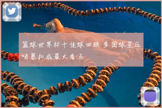 篮球世界杯十佳球回顾 多国球星压哨暴扣成最大看点