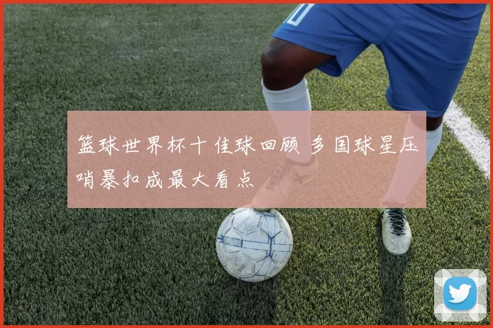 篮球世界杯十佳球回顾 多国球星压哨暴扣成最大看点