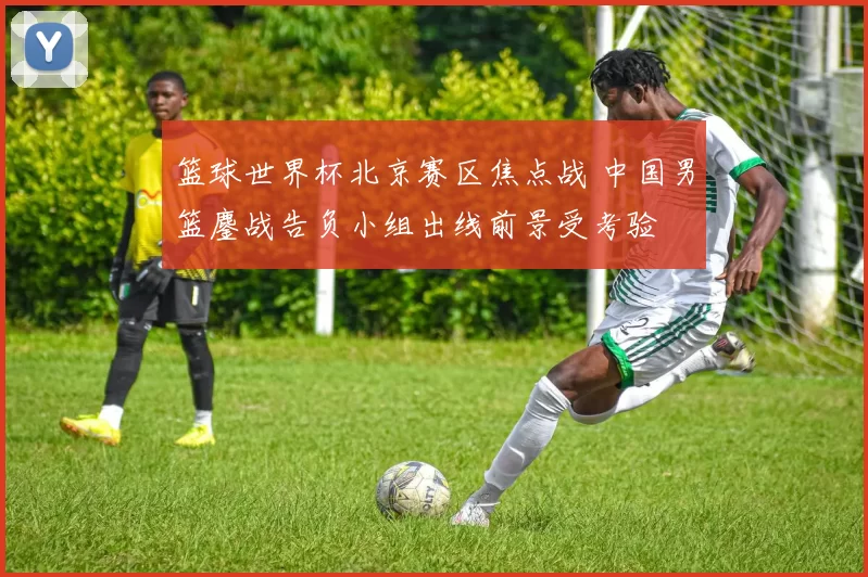 篮球世界杯北京赛区焦点战 中国男篮鏖战告负小组出线前景受考验