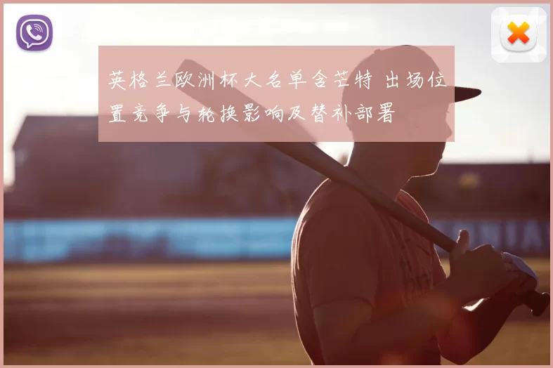 英格兰欧洲杯大名单含芒特 出场位置竞争与轮换影响及替补部署