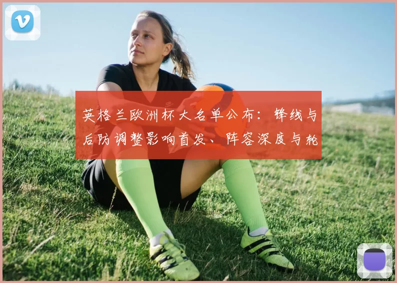 英格兰欧洲杯大名单公布：锋线与后防调整影响首发、阵容深度与轮换计划