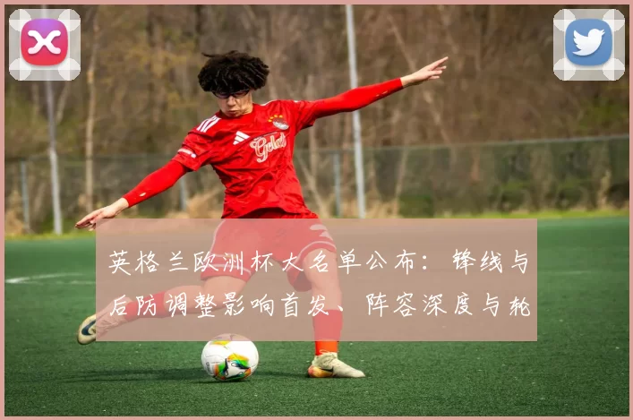 英格兰欧洲杯大名单公布：锋线与后防调整影响首发、阵容深度与轮换计划